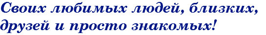 Своих любимых людей, близких, друзей и просто знакомых!