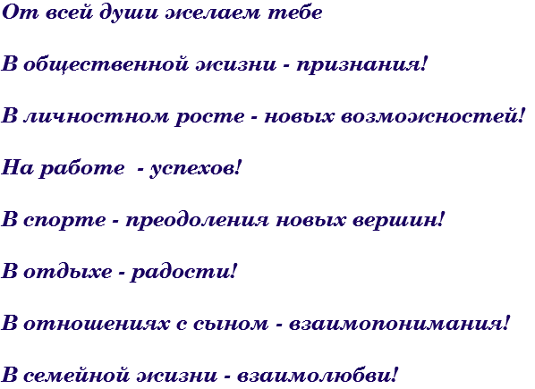 От всей души желаем тебе В общественной жизни - признания! В личностном росте - новых возможностей! На работе - успехов! В спорте - преодоления новых вершин! В отдыхе - радости! В отношениях с сыном - взаимопонимания! В семейной жизни - взаимолюбви!