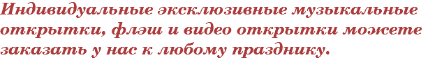 Индивидуальные эксклюзивные музыкальные открытки, флэш и видео открытки можете заказать у нас к любому празднику.